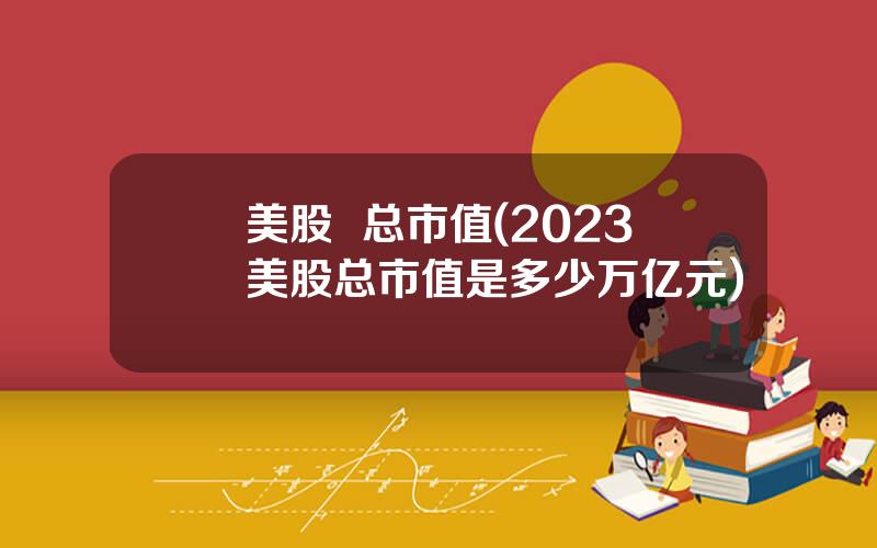 美股  总市值(2023美股总市值是多少万亿元)